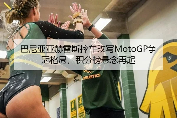 巴尼亚亚赫雷斯摔车改写MotoGP争冠格局，积分榜悬念再起