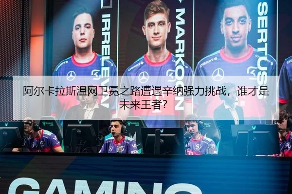 阿尔卡拉斯温网卫冕之路遭遇辛纳强力挑战，谁才是未来王者？