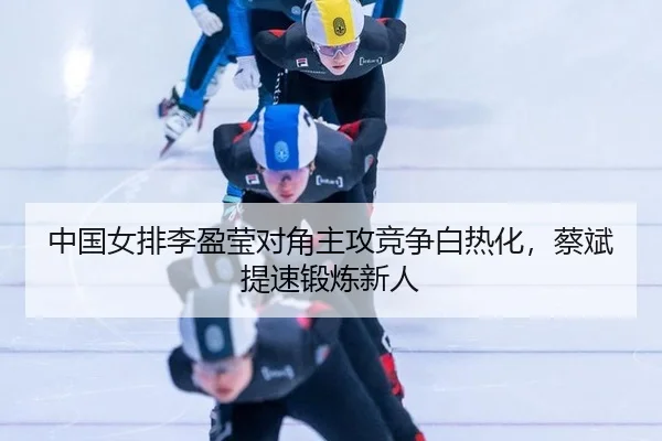 中国女排李盈莹对角主攻竞争白热化，蔡斌提速锻炼新人