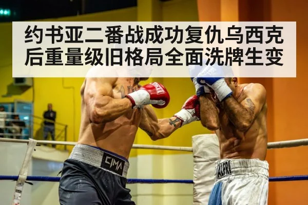 约书亚二番战成功复仇乌西克后重量级旧格局全面洗牌生变